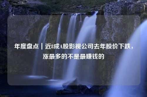 年度盘点｜近8成A股影视公司去年股价下跌，涨最多的不是最赚钱的