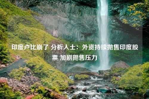 印度卢比崩了 分析人士：外资持续抛售印度股票 加剧抛售压力