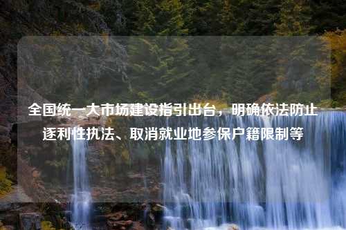 全国统一大市场建设指引出台，明确依法防止逐利性执法、取消就业地参保户籍限制等