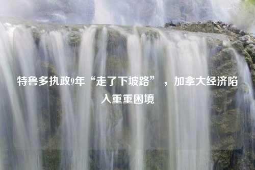 特鲁多执政9年“走了下坡路” ，加拿大经济陷入重重困境