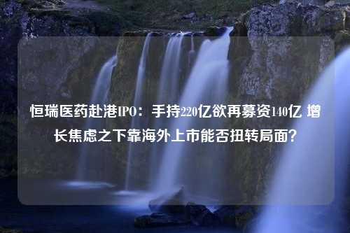 恒瑞医药赴港IPO：手持220亿欲再募资140亿 增长焦虑之下靠海外上市能否扭转局面？