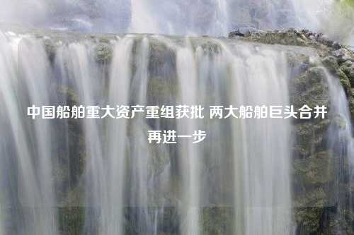 中国船舶重大资产重组获批 两大船舶巨头合并再进一步