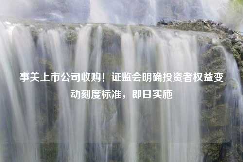 事关上市公司收购！证监会明确投资者权益变动刻度标准，即日实施