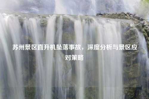 苏州景区直升机坠落事故，深度分析与景区应对策略