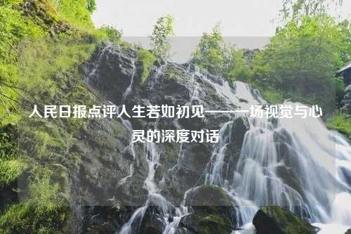 人民日报点评人生若如初见——一场视觉与心灵的深度对话