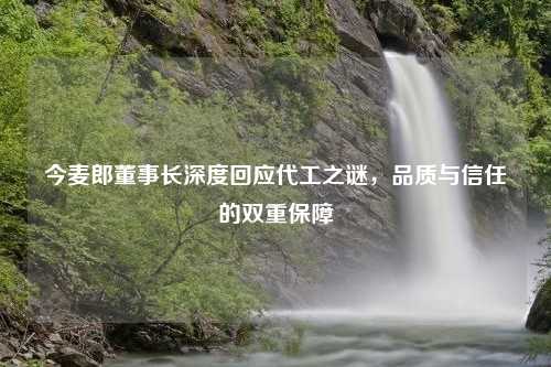 今麦郎董事长深度回应代工之谜，品质与信任的双重保障