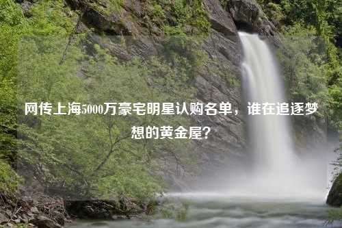 网传上海5000万豪宅明星认购名单，谁在追逐梦想的黄金屋？