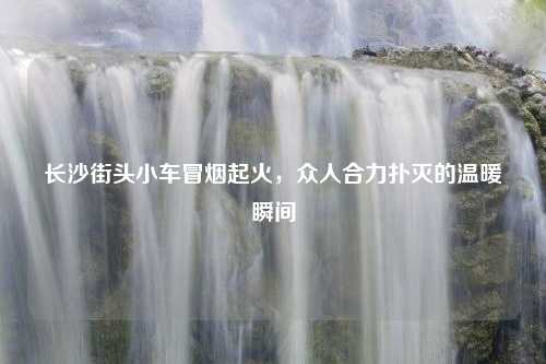 长沙街头小车冒烟起火，众人合力扑灭的温暖瞬间