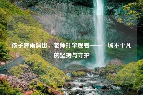孩子淋雨演出，老师打伞观看——一场不平凡的坚持与守护