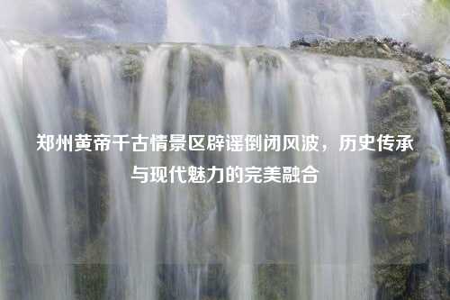 郑州黄帝千古情景区辟谣倒闭风波，历史传承与现代魅力的完美融合