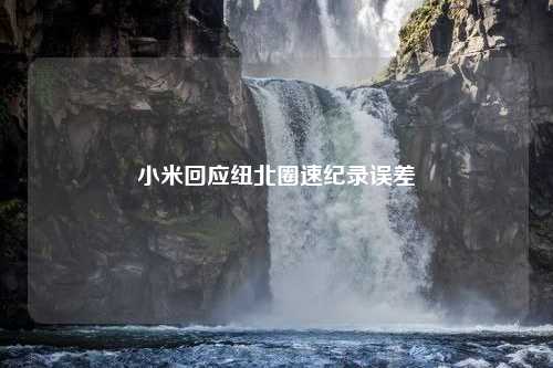 小米回应纽北圈速纪录误差