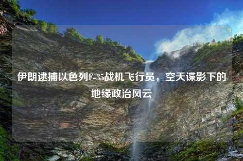 伊朗逮捕以色列F-35战机飞行员，空天谍影下的地缘政治风云